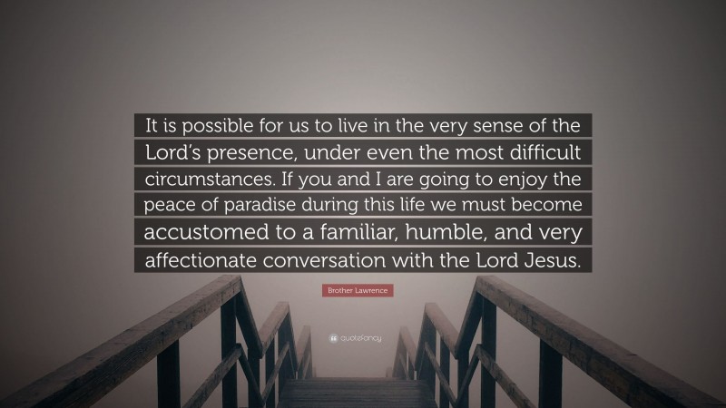 Brother Lawrence Quote: “It is possible for us to live in the very sense of the Lord’s presence, under even the most difficult circumstances. If you and I are going to enjoy the peace of paradise during this life we must become accustomed to a familiar, humble, and very affectionate conversation with the Lord Jesus.”