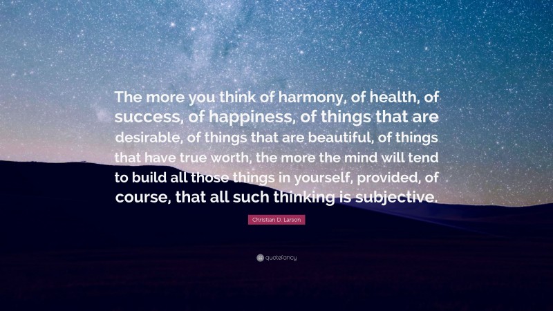 Christian D. Larson Quote: “The more you think of harmony, of health, of success, of happiness, of things that are desirable, of things that are beautiful, of things that have true worth, the more the mind will tend to build all those things in yourself, provided, of course, that all such thinking is subjective.”