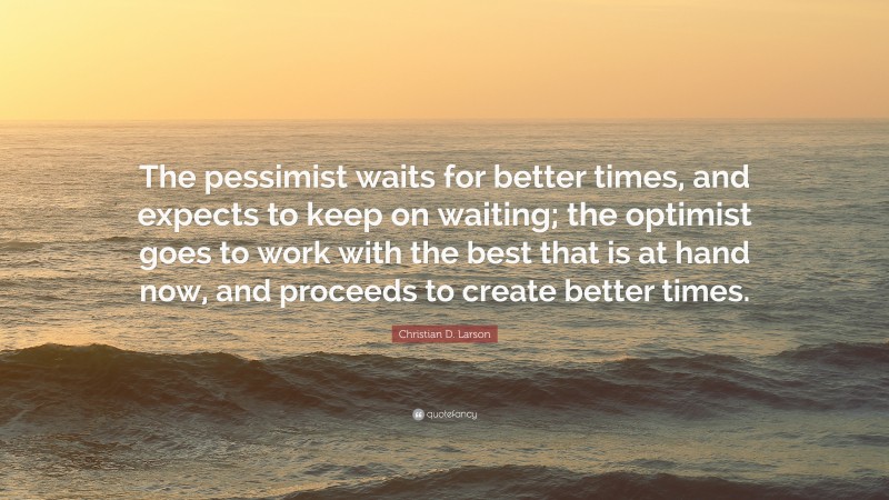 Christian D. Larson Quote: “The pessimist waits for better times, and expects to keep on waiting; the optimist goes to work with the best that is at hand now, and proceeds to create better times.”