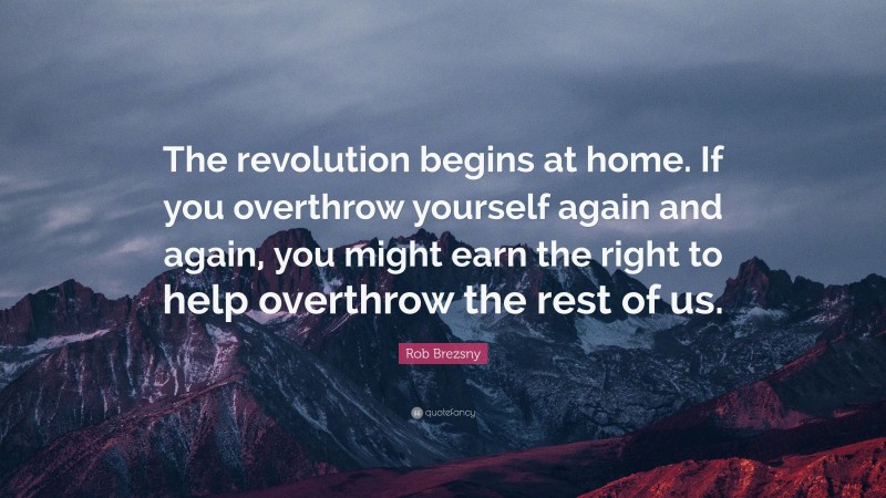 Rob Brezsny Quote: “The revolution begins at home. If you overthrow yourself again and again, you might earn the right to help overthrow the rest of us.”