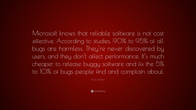 Bruce Schneier Quote: “Microsoft knows that reliable software is not cost effective. According to studies, 90% to 95% of all bugs are harmless. They’re never discovered by users, and they don’t affect performance. It’s much cheaper to release buggy software and fix the 5% to 10% of bugs people find and complain about.”