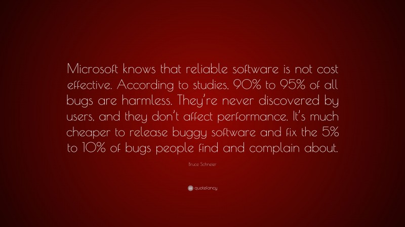 Bruce Schneier Quote: “Microsoft knows that reliable software is not cost effective. According to studies, 90% to 95% of all bugs are harmless. They’re never discovered by users, and they don’t affect performance. It’s much cheaper to release buggy software and fix the 5% to 10% of bugs people find and complain about.”
