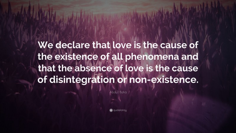 Abdu'l-Bahá Quote: “We declare that love is the cause of the existence of all phenomena and that the absence of love is the cause of disintegration or non-existence.”