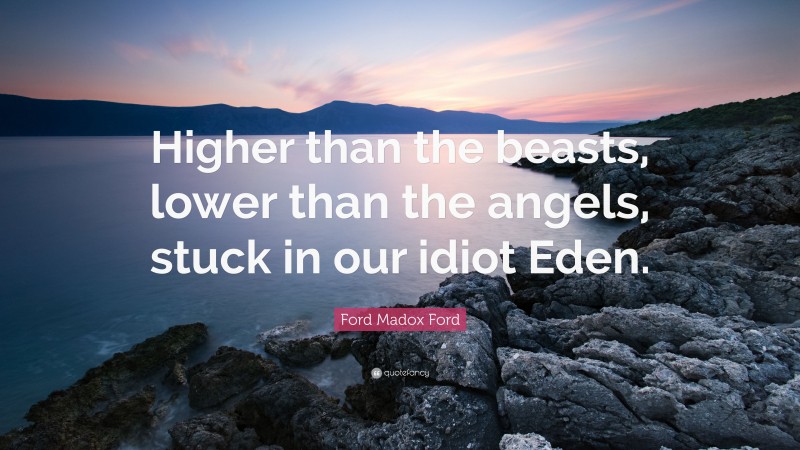 Ford Madox Ford Quote: “Higher than the beasts, lower than the angels, stuck in our idiot Eden.”