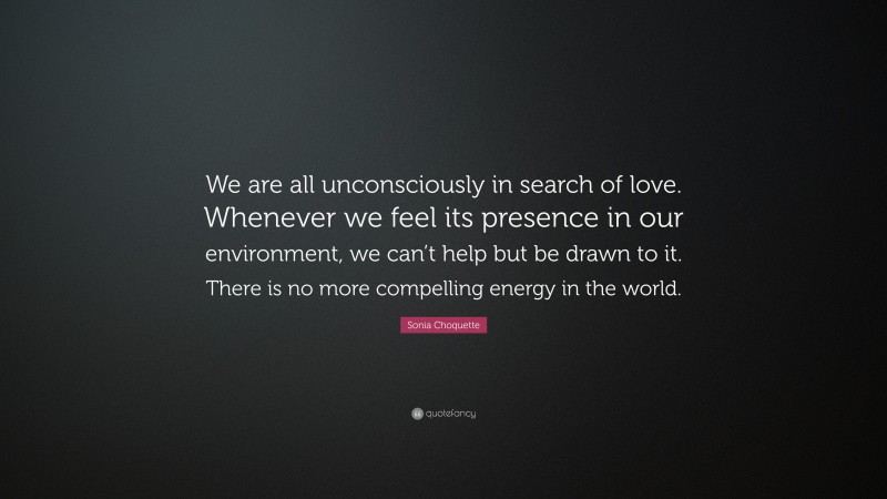 Sonia Choquette Quote: “We are all unconsciously in search of love. Whenever we feel its presence in our environment, we can’t help but be drawn to it. There is no more compelling energy in the world.”