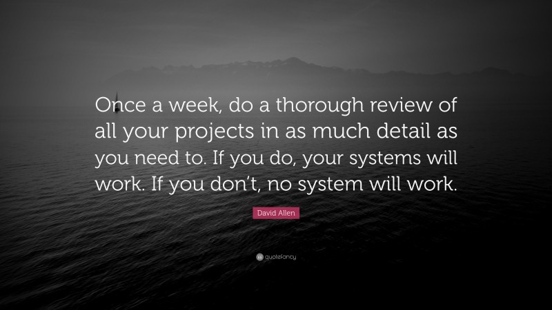 David Allen Quote: “Once a week, do a thorough review of all your projects in as much detail as you need to. If you do, your systems will work. If you don’t, no system will work.”