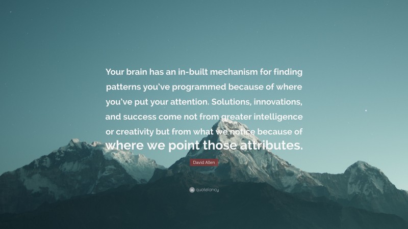 David Allen Quote: “Your brain has an in-built mechanism for finding patterns you’ve programmed because of where you’ve put your attention. Solutions, innovations, and success come not from greater intelligence or creativity but from what we notice because of where we point those attributes.”
