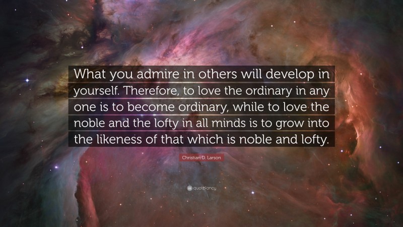Christian D. Larson Quote: “What you admire in others will develop in yourself. Therefore, to love the ordinary in any one is to become ordinary, while to love the noble and the lofty in all minds is to grow into the likeness of that which is noble and lofty.”