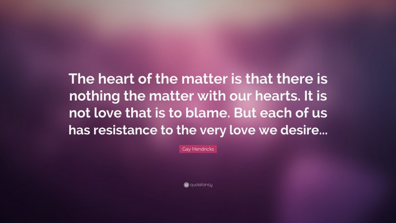 Gay Hendricks Quote: “The heart of the matter is that there is nothing the matter with our hearts. It is not love that is to blame. But each of us has resistance to the very love we desire...”