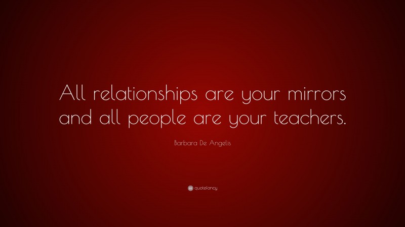 Barbara De Angelis Quote: “All relationships are your mirrors and all people are your teachers.”