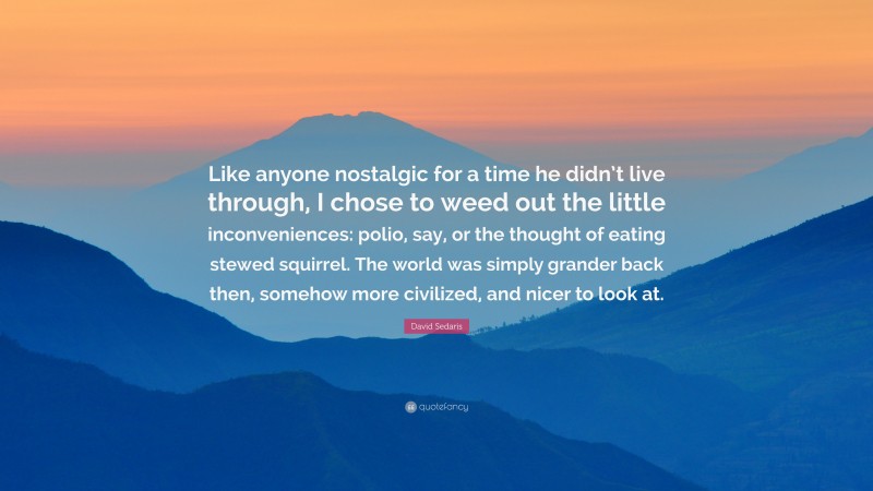 David Sedaris Quote: “Like anyone nostalgic for a time he didn’t live through, I chose to weed out the little inconveniences: polio, say, or the thought of eating stewed squirrel. The world was simply grander back then, somehow more civilized, and nicer to look at.”