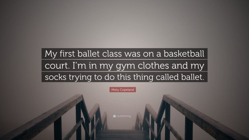 Misty Copeland Quote: “My first ballet class was on a basketball court. I’m in my gym clothes and my socks trying to do this thing called ballet.”