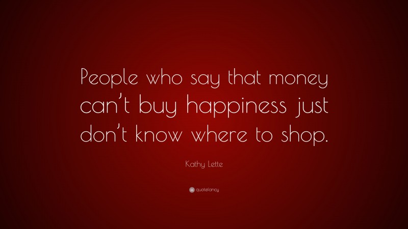 Kathy Lette Quote: “People who say that money can’t buy happiness just don’t know where to shop.”