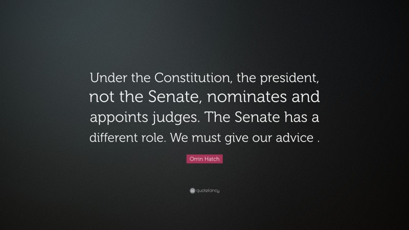 Orrin Hatch Quote: “Under the Constitution, the president, not the Senate, nominates and appoints judges. The Senate has a different role. We must give our advice .”