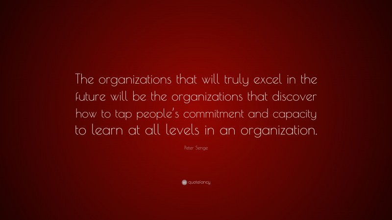Peter Senge Quote: “The organizations that will truly excel in the future will be the organizations that discover how to tap people’s commitment and capacity to learn at all levels in an organization.”