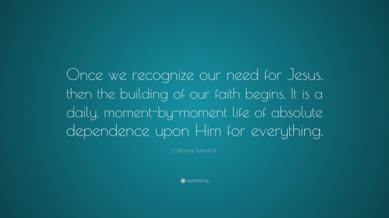 Catherine Marshall Quote: “Once we recognize our need for Jesus, then the building of our faith begins. It is a daily, moment-by-moment life of absolute dependence upon Him for everything.”