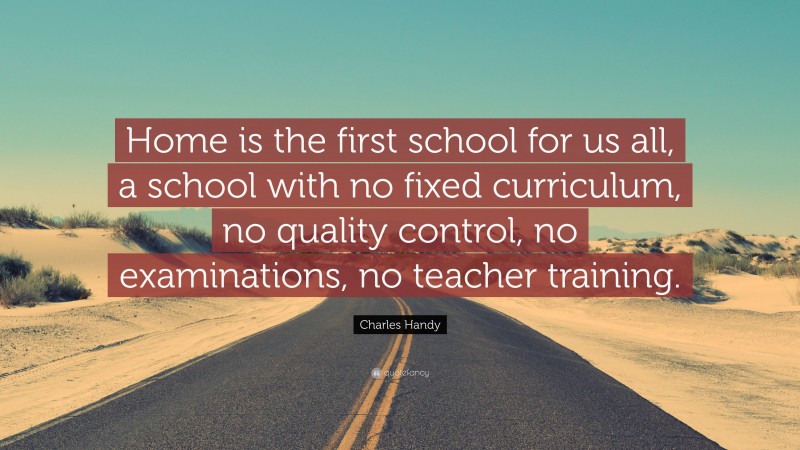 Charles Handy Quote: “Home is the first school for us all, a school with no fixed curriculum, no quality control, no examinations, no teacher training.”