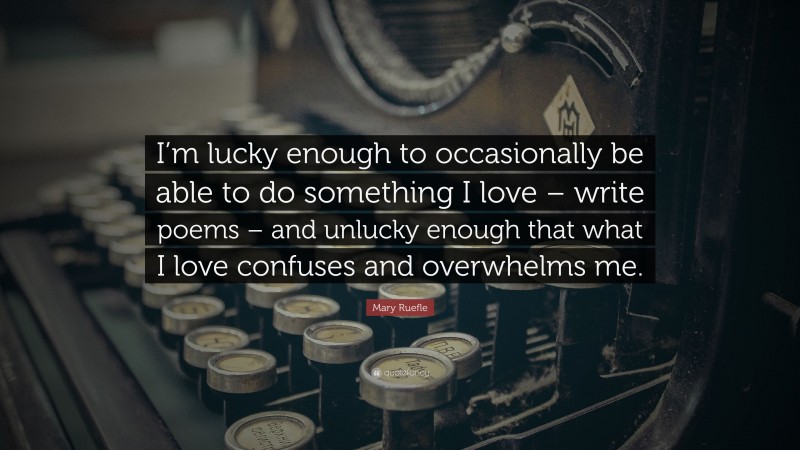 Mary Ruefle Quote: “I’m lucky enough to occasionally be able to do something I love – write poems – and unlucky enough that what I love confuses and overwhelms me.”