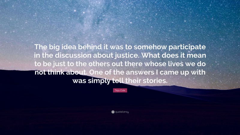 Teju Cole Quote: “The big idea behind it was to somehow participate in the discussion about justice. What does it mean to be just to the others out there whose lives we do not think about. One of the answers I came up with was simply tell their stories.”