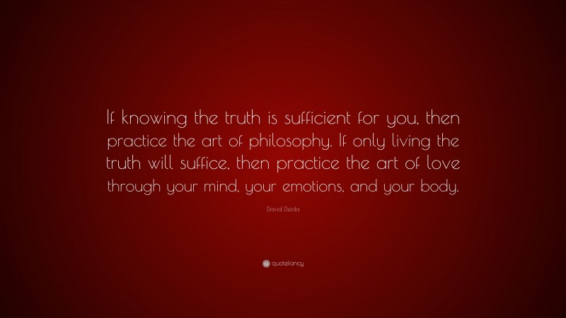 David Deida Quote: “If knowing the truth is sufficient for you, then practice the art of philosophy. If only living the truth will suffice, then practice the art of love through your mind, your emotions, and your body.”