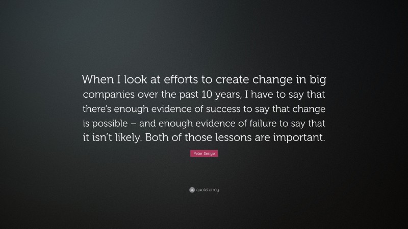Peter Senge Quote: “When I look at efforts to create change in big companies over the past 10 years, I have to say that there’s enough evidence of success to say that change is possible – and enough evidence of failure to say that it isn’t likely. Both of those lessons are important.”