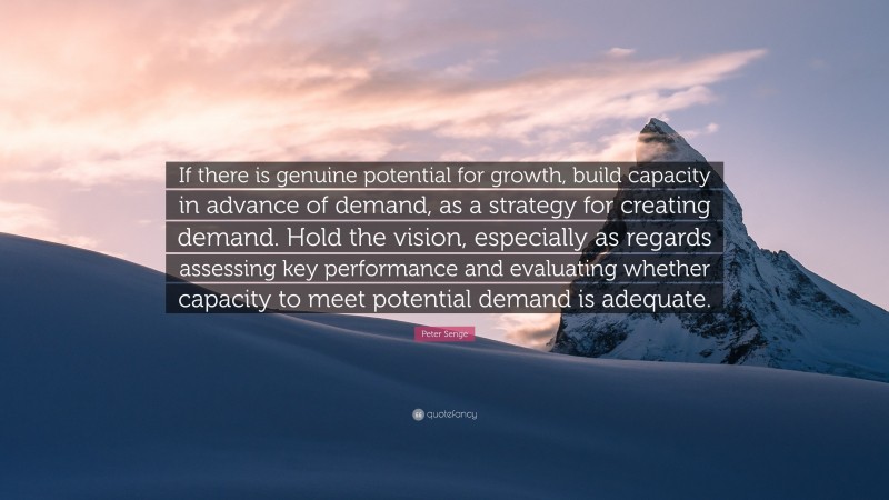 Peter Senge Quote: “If there is genuine potential for growth, build capacity in advance of demand, as a strategy for creating demand. Hold the vision, especially as regards assessing key performance and evaluating whether capacity to meet potential demand is adequate.”