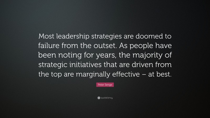 Peter Senge Quote: “Most leadership strategies are doomed to failure from the outset. As people have been noting for years, the majority of strategic initiatives that are driven from the top are marginally effective – at best.”