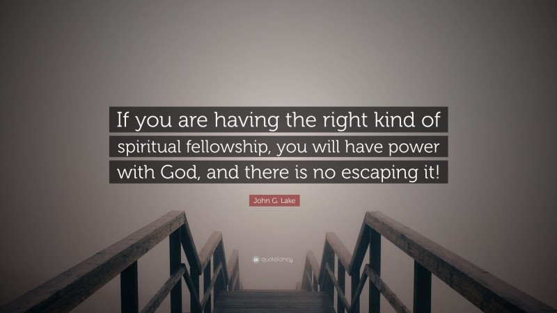 John G. Lake Quote: “If you are having the right kind of spiritual fellowship, you will have power with God, and there is no escaping it!”