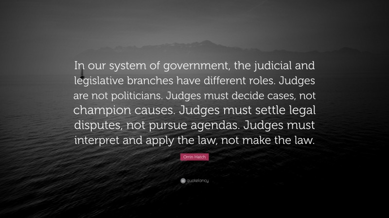 Orrin Hatch Quote: “In our system of government, the judicial and legislative branches have different roles. Judges are not politicians. Judges must decide cases, not champion causes. Judges must settle legal disputes, not pursue agendas. Judges must interpret and apply the law, not make the law.”
