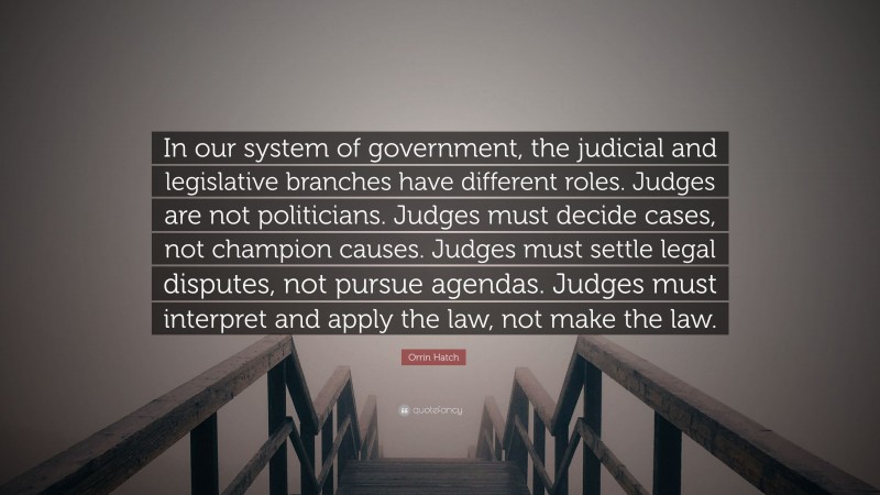 Orrin Hatch Quote: “In our system of government, the judicial and legislative branches have different roles. Judges are not politicians. Judges must decide cases, not champion causes. Judges must settle legal disputes, not pursue agendas. Judges must interpret and apply the law, not make the law.”