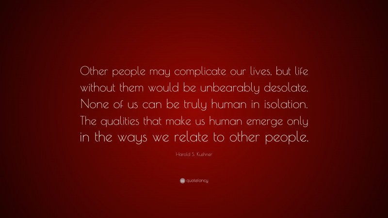Harold S. Kushner Quote: “Other people may complicate our lives, but life without them would be unbearably desolate. None of us can be truly human in isolation. The qualities that make us human emerge only in the ways we relate to other people.”