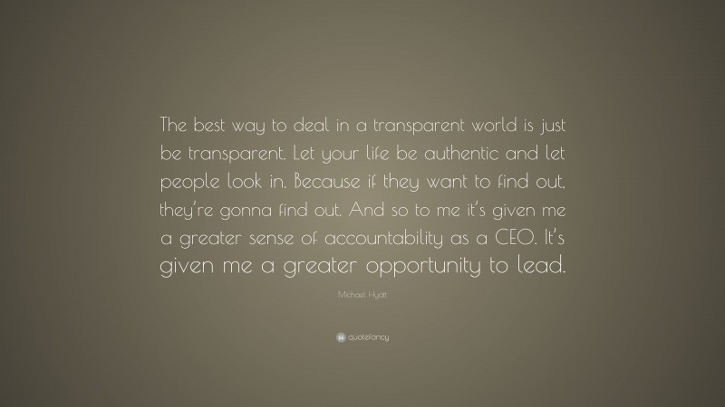 Michael Hyatt Quote: “The best way to deal in a transparent world is just be transparent. Let your life be authentic and let people look in. Because if they want to find out, they’re gonna find out. And so to me it’s given me a greater sense of accountability as a CEO. It’s given me a greater opportunity to lead.”