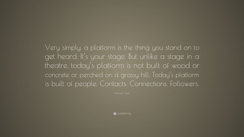 Michael Hyatt Quote: “Very simply, a platform is the thing you stand on to get heard. It’s your stage. But unlike a stage in a theatre, today’s platform is not built of wood or concrete or perched on a grassy hill. Today’s platform is built of people. Contacts. Connections. Followers.”
