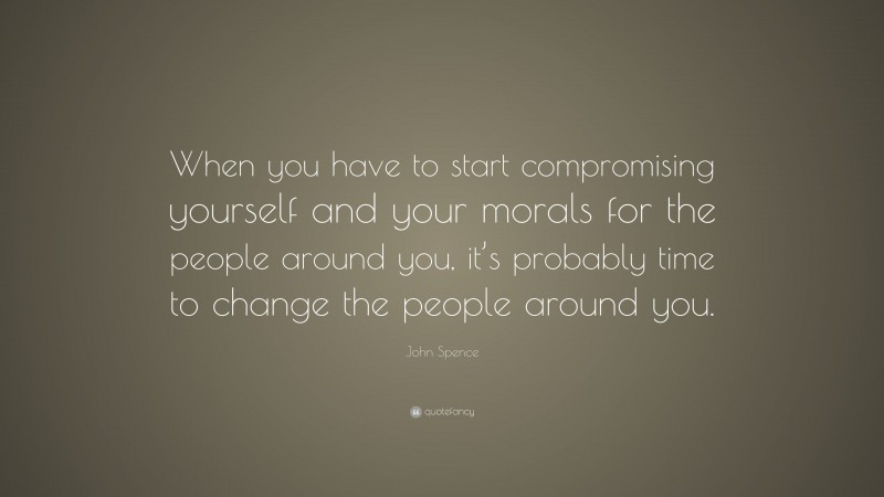 John Spence Quote: “When you have to start compromising yourself and your morals for the people around you, it’s probably time to change the people around you.”