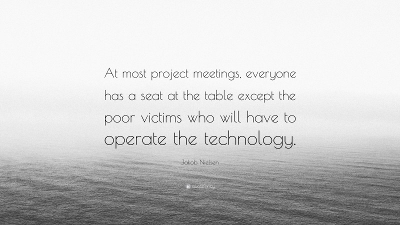 Jakob Nielsen Quote: “At most project meetings, everyone has a seat at the table except the poor victims who will have to operate the technology.”
