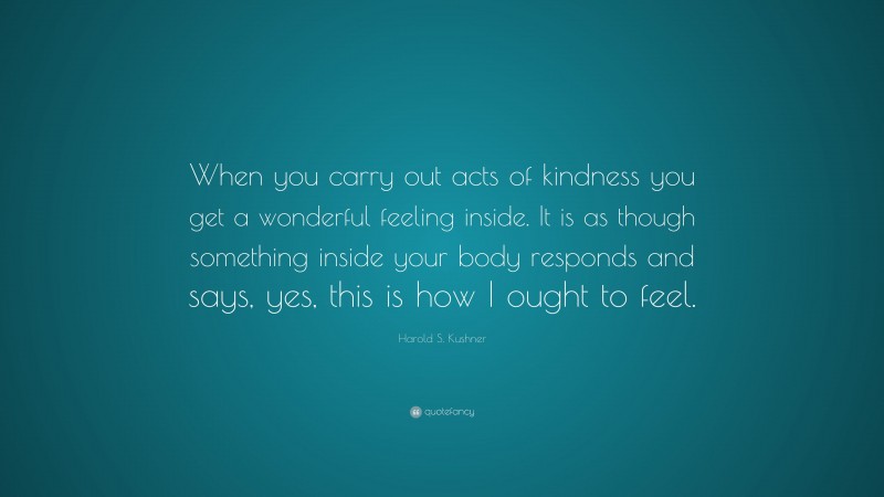 Harold S. Kushner Quote: “When you carry out acts of kindness you get a wonderful feeling inside. It is as though something inside your body responds and says, yes, this is how I ought to feel.”