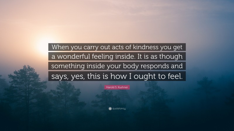 Harold S. Kushner Quote: “When you carry out acts of kindness you get a wonderful feeling inside. It is as though something inside your body responds and says, yes, this is how I ought to feel.”