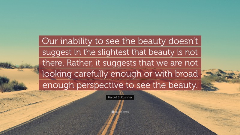 Harold S. Kushner Quote: “Our inability to see the beauty doesn’t suggest in the slightest that beauty is not there. Rather, it suggests that we are not looking carefully enough or with broad enough perspective to see the beauty.”