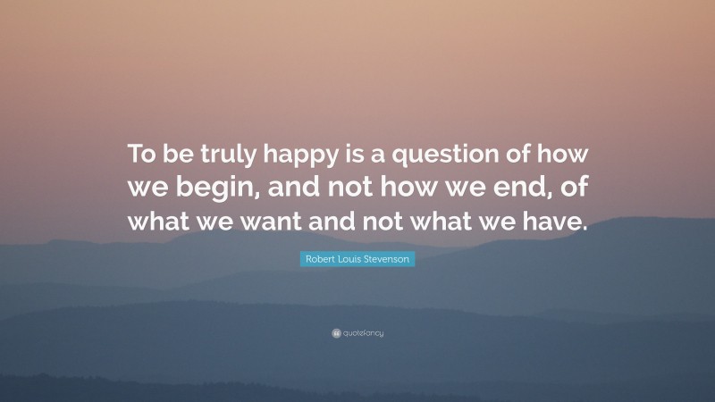 Robert Louis Stevenson Quote: “To be truly happy is a question of how we begin, and not how we end, of what we want and not what we have.”