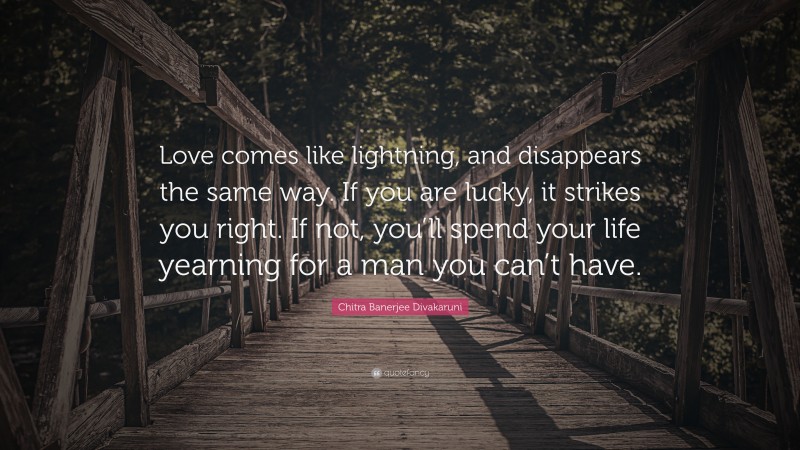 Chitra Banerjee Divakaruni Quote: “Love comes like lightning, and disappears the same way. If you are lucky, it strikes you right. If not, you’ll spend your life yearning for a man you can’t have.”