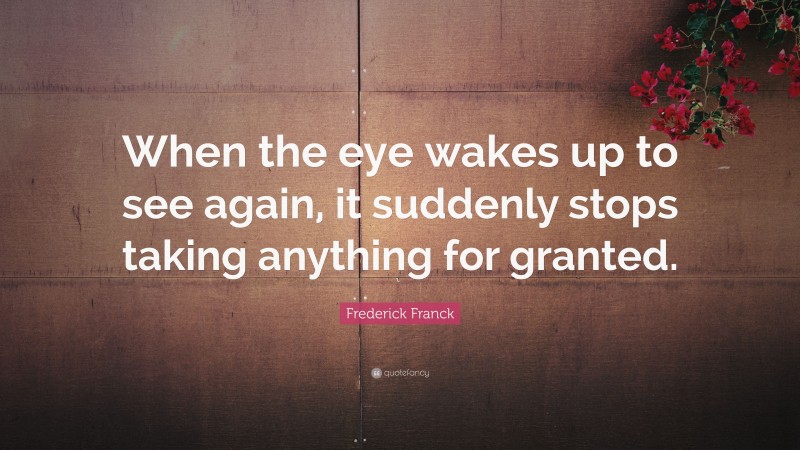 Frederick Franck Quote: “When the eye wakes up to see again, it suddenly stops taking anything for granted.”