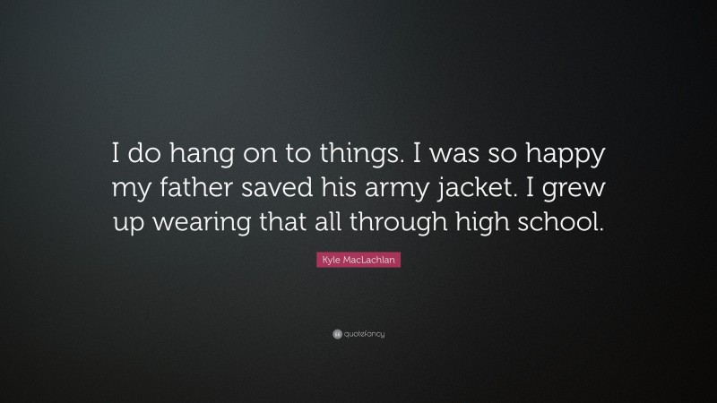 Kyle MacLachlan Quote: “I do hang on to things. I was so happy my father saved his army jacket. I grew up wearing that all through high school.”