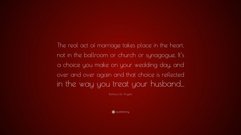 Barbara De Angelis Quote: “The real act of marriage takes place in the heart, not in the ballroom or church or synagogue. It’s a choice you make on your wedding day, and over and over again and that choice is reflected in the way you treat your husband...”