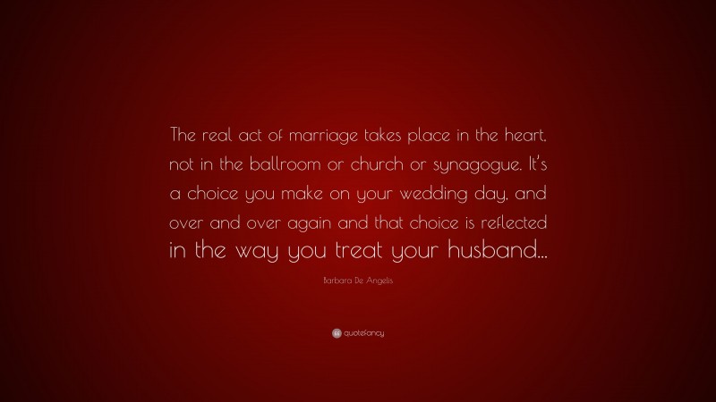 Barbara De Angelis Quote: “The real act of marriage takes place in the heart, not in the ballroom or church or synagogue. It’s a choice you make on your wedding day, and over and over again and that choice is reflected in the way you treat your husband...”