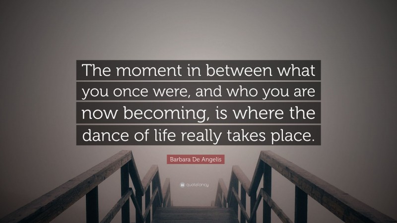 Barbara De Angelis Quote: “The moment in between what you once were, and who you are now becoming, is where the dance of life really takes place.”