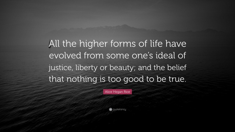 Alice Hegan Rice Quote: “All the higher forms of life have evolved from some one’s ideal of justice, liberty or beauty; and the belief that nothing is too good to be true.”