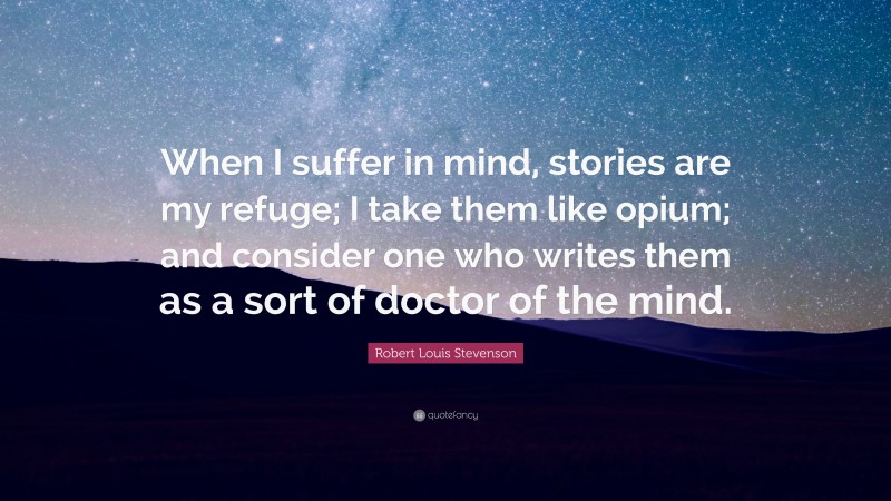 Robert Louis Stevenson Quote: “When I suffer in mind, stories are my refuge; I take them like opium; and consider one who writes them as a sort of doctor of the mind.”
