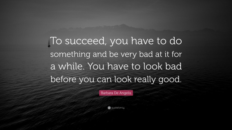 Barbara De Angelis Quote: “To succeed, you have to do something and be very bad at it for a while. You have to look bad before you can look really good.”