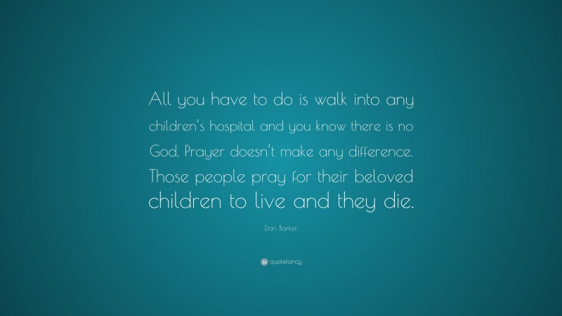 Dan Barker Quote: “All you have to do is walk into any children’s hospital and you know there is no God. Prayer doesn’t make any difference. Those people pray for their beloved children to live and they die.”