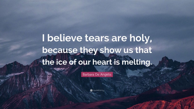 Barbara De Angelis Quote: “I believe tears are holy, because they show us that the ice of our heart is melting.”